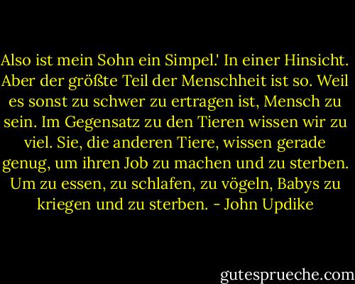 Also ist mein Sohn ein Simpel.'<br />In einer Hinsicht. Aber der größte Teil der Menschheit ist so. Weil es sonst zu schwer zu ertragen ist, Mensch zu sein. Im Gegensatz zu den Tieren wissen wir zu viel. Sie, die anderen Tiere, wissen gerade genug, um ihren Job zu machen und zu sterben. Um zu essen, zu schlafen, zu vögeln, Babys zu kriegen und zu sterben. - John Updike