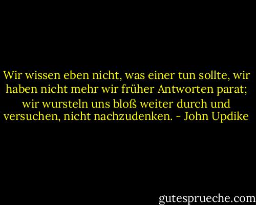 Wir wissen eben nicht, was einer tun sollte, wir haben nicht mehr wir früher Antworten parat; wir wursteln uns bloß weiter durch und versuchen, nicht nachzudenken. - John Updike