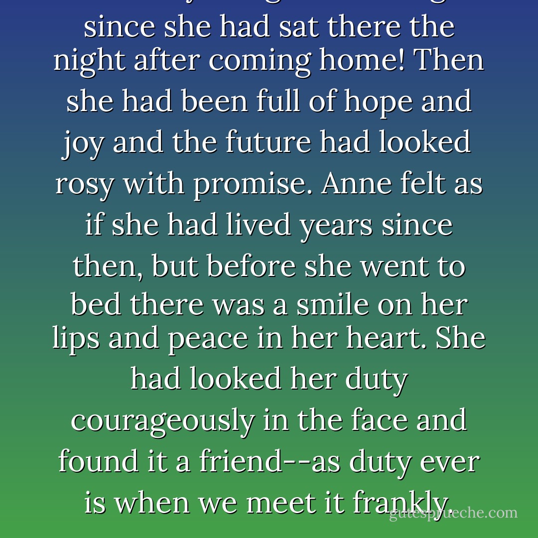 How sadly things had changed since she had sat there the night after coming home! Then she had been full of hope and joy and the future had looked rosy with promise. Anne felt as if she had lived years since then, but before she went to bed there was a smile on her lips and peace in her heart. She had looked her duty courageously in the face and found it a friend--as duty ever is when we meet it frankly. - L.M. Montgomery