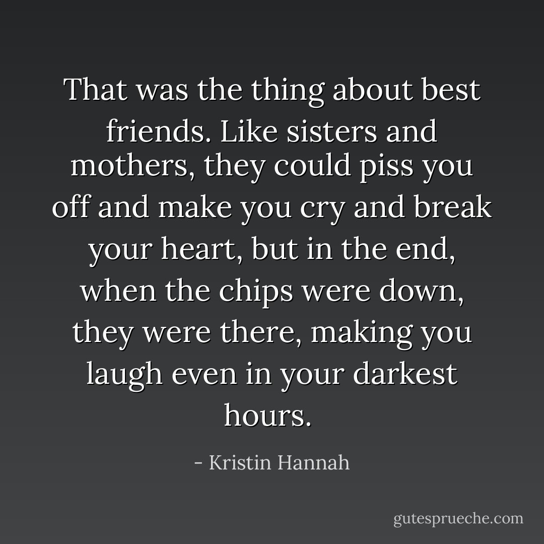 That was the thing about best friends. Like sisters and mothers, they could piss you off and make you cry and break your heart, but in the end, when the chips were down, they were there, making you laugh even in your darkest hours.  - Kristin Hannah