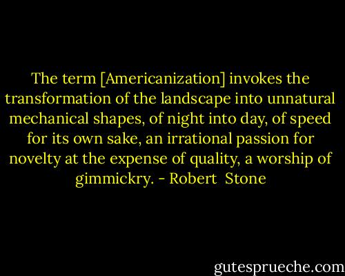 The term [Americanization] invokes the transformation of the landscape into unnatural mechanical shapes, of night into day, of speed for its own sake, an irrational passion for novelty at the expense of quality, a worship of gimmickry. - Robert  Stone