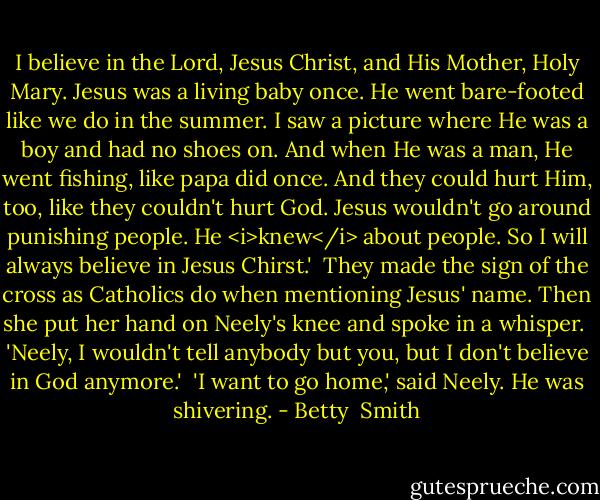 I believe in the Lord, Jesus Christ, and His Mother, Holy Mary. Jesus was a living baby once. He went bare-footed like we do in the summer. I saw a picture where He was a boy and had no shoes on. And when He was a man, He went fishing, like papa did once. And they could hurt Him, too, like they couldn't hurt God. Jesus wouldn't go around punishing people. He <i>knew</i> about people. So I will always believe in Jesus Chirst.'<br /> They made the sign of the cross as Catholics do when mentioning Jesus' name. Then she put her hand on Neely's knee and spoke in a whisper.<br /> 'Neely, I wouldn't tell anybody but you, but I don't believe in God anymore.'<br /> 'I want to go home,' said Neely. He was shivering. - Betty  Smith