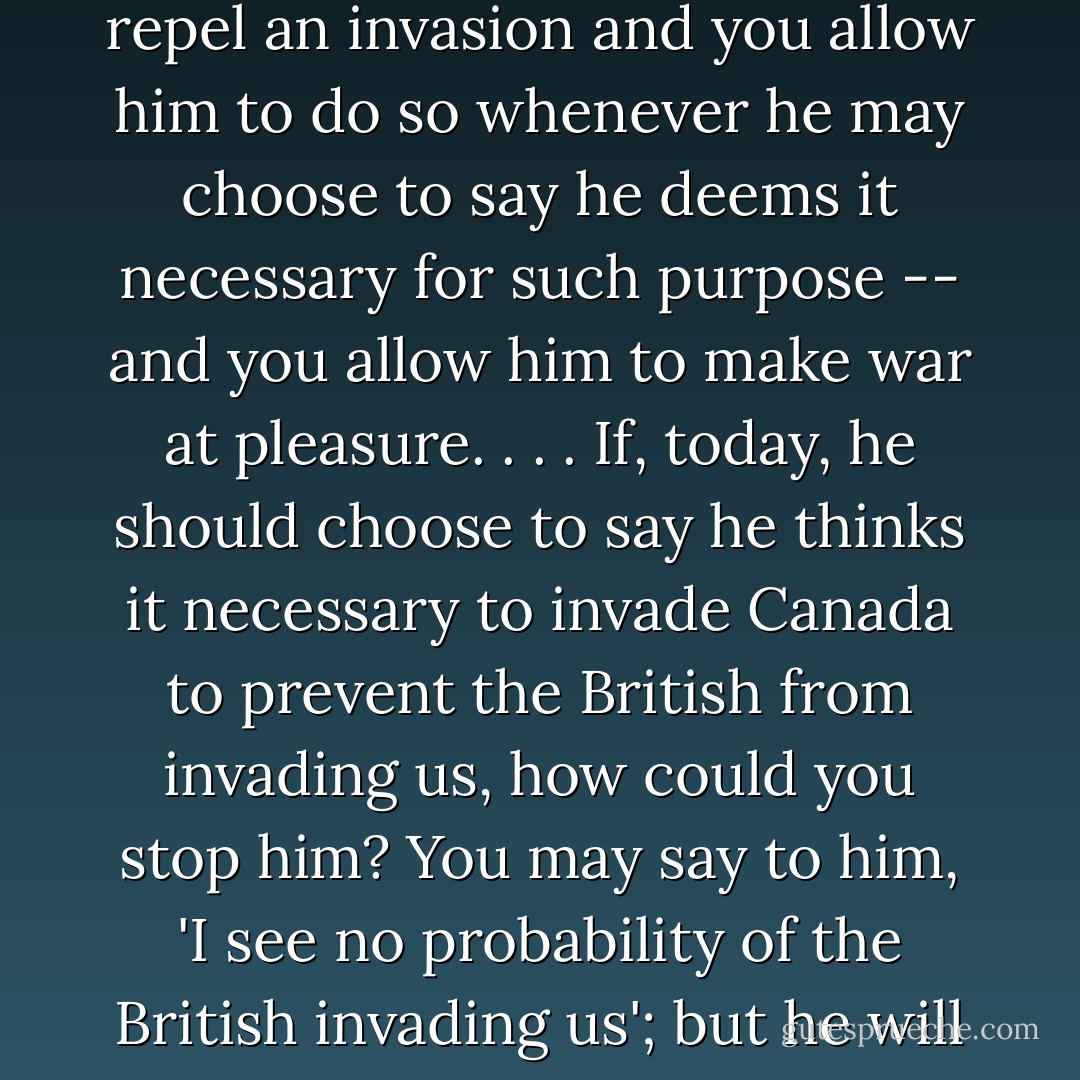 Allow the President to invade a neighboring nation, whenever he shall deem it necessary to repel an invasion and you allow him to do so whenever he may choose to say he deems it necessary for such purpose -- and you allow him to make war at pleasure. . . . If, today, he should choose to say he thinks it necessary to invade Canada to prevent the British from invading us, how could you stop him? You may say to him, 'I see no probability of the British invading us'; but he will say to you, 'Be silent; I see it, if you don't. - Abraham Lincoln