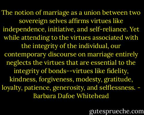 The notion of marriage as a union between two sovereign selves affirms virtues like independence, initiative, and self-reliance. Yet while attending to the virtues associated with the integrity of the individual, our contemporary discourse on marriage entirely neglects the virtues that are essential to the integrity of bonds--virtues like fidelity, kindness, forgiveness, modesty, gratitude, loyalty, patience, generosity, and selflessness. - Barbara Dafoe Whitehead