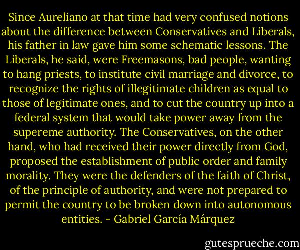 Since Aureliano at that time had very confused notions about the difference between Conservatives and Liberals, his father in law gave him some schematic lessons. The Liberals, he said, were Freemasons, bad people, wanting to hang priests, to institute civil marriage and divorce, to recognize the rights of illegitimate children as equal to those of legitimate ones, and to cut the country up into a federal system that would take power away from the supereme authority. The Conservatives, on the other hand, who had received their power directly from God, proposed the establishment of public order and family morality. They were the defenders of the faith of Christ, of the principle of authority, and were not prepared to permit the country to be broken down into autonomous entities. - Gabriel García Márquez