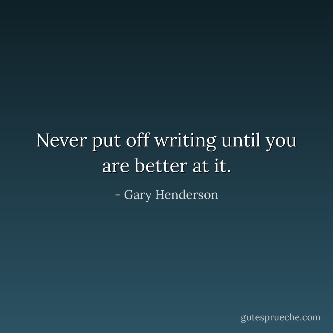 Never put off writing until you are better at it. - Gary Henderson