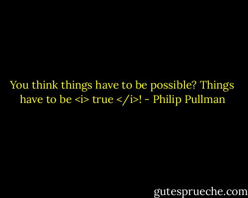 You think things have to be possible? Things have to be <i> true </i>! - Philip Pullman