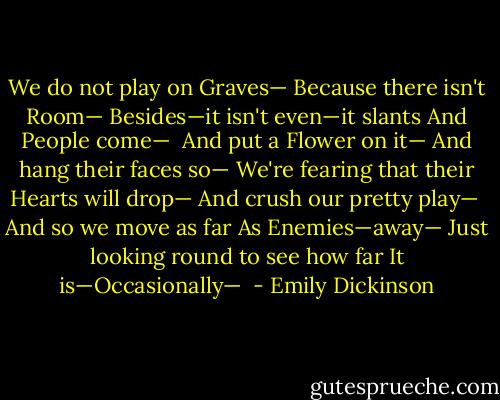 We do not play on Graves—<br />Because there isn't Room—<br />Besides—it isn't even—it slants<br />And People come—<br /><br />And put a Flower on it—<br />And hang their faces so—<br />We're fearing that their Hearts will drop—<br />And crush our pretty play—<br /><br />And so we move as far<br />As Enemies—away—<br />Just looking round to see how far<br />It is—Occasionally—  - Emily Dickinson