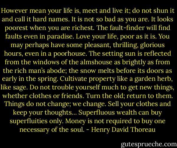 However mean your life is, meet and live it; do not shun it and call it hard names. It is not so bad as you are. It looks poorest when you are richest. The fault-finder will find faults even in paradise. Love your life, poor as it is. You may perhaps have some pleasant, thrilling, glorious hours, even in a poorhouse. The setting sun is reflected from the windows of the almshouse as brightly as from the rich man’s abode; the snow melts before its doors as early in the spring. Cultivate property like a garden herb, like sage. Do not trouble yourself much to get new things, whether clothes or friends. Turn the old; return to them. Things do not change; we change. Sell your clothes and keep your thoughts… Superfluous wealth can buy superfluities only. Money is not required to buy one necessary of the soul. - Henry David Thoreau