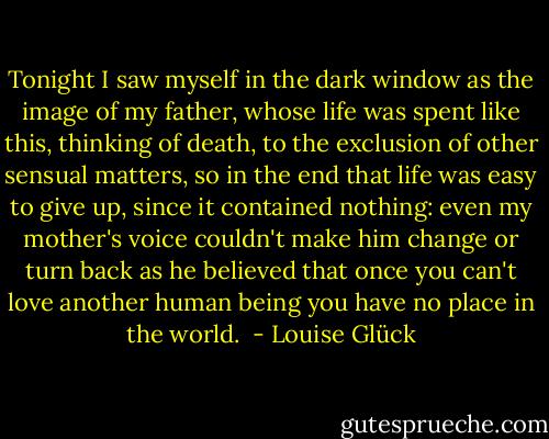 Tonight I saw myself in the dark window as<br />the image of my father, whose life<br />was spent like this,<br />thinking of death, to the exclusion<br />of other sensual matters,<br />so in the end that life<br />was easy to give up, since<br />it contained nothing: even<br />my mother's voice couldn't make him<br />change or turn back<br />as he believed<br />that once you can't love another human being<br />you have no place in the world.  - Louise Glück