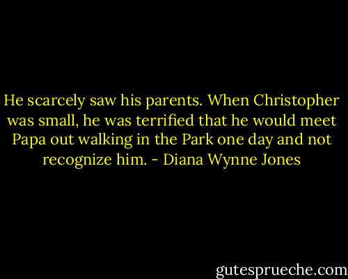 He scarcely saw his parents. When Christopher was small, he was terrified that he would meet Papa out walking in the Park one day and not recognize him. - Diana Wynne Jones