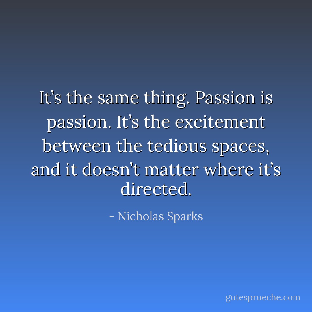It’s the same thing. Passion is passion. It’s the excitement between the tedious spaces, and it doesn’t matter where it’s directed. - Nicholas Sparks