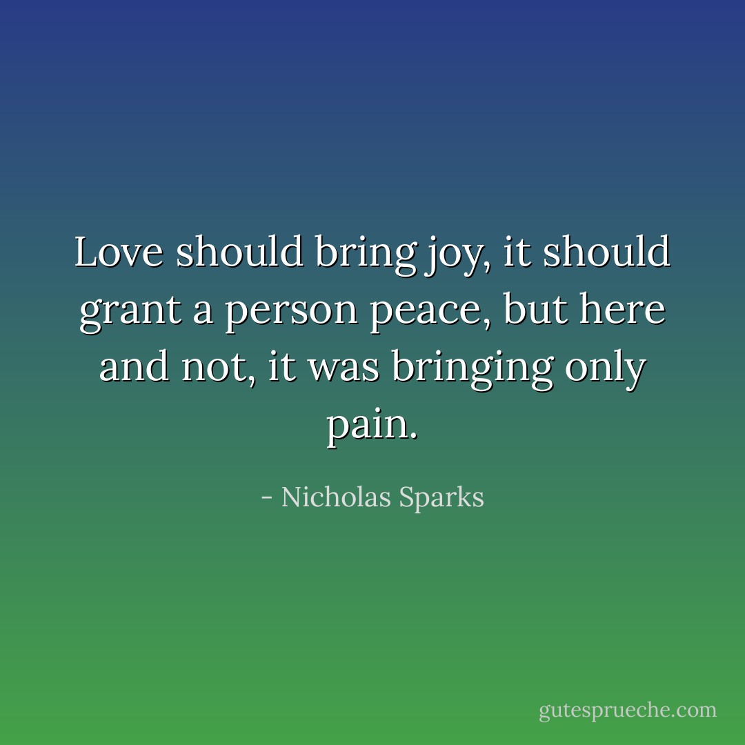 Love should bring joy, it should grant a person peace, but here and not, it was bringing only pain. - Nicholas Sparks