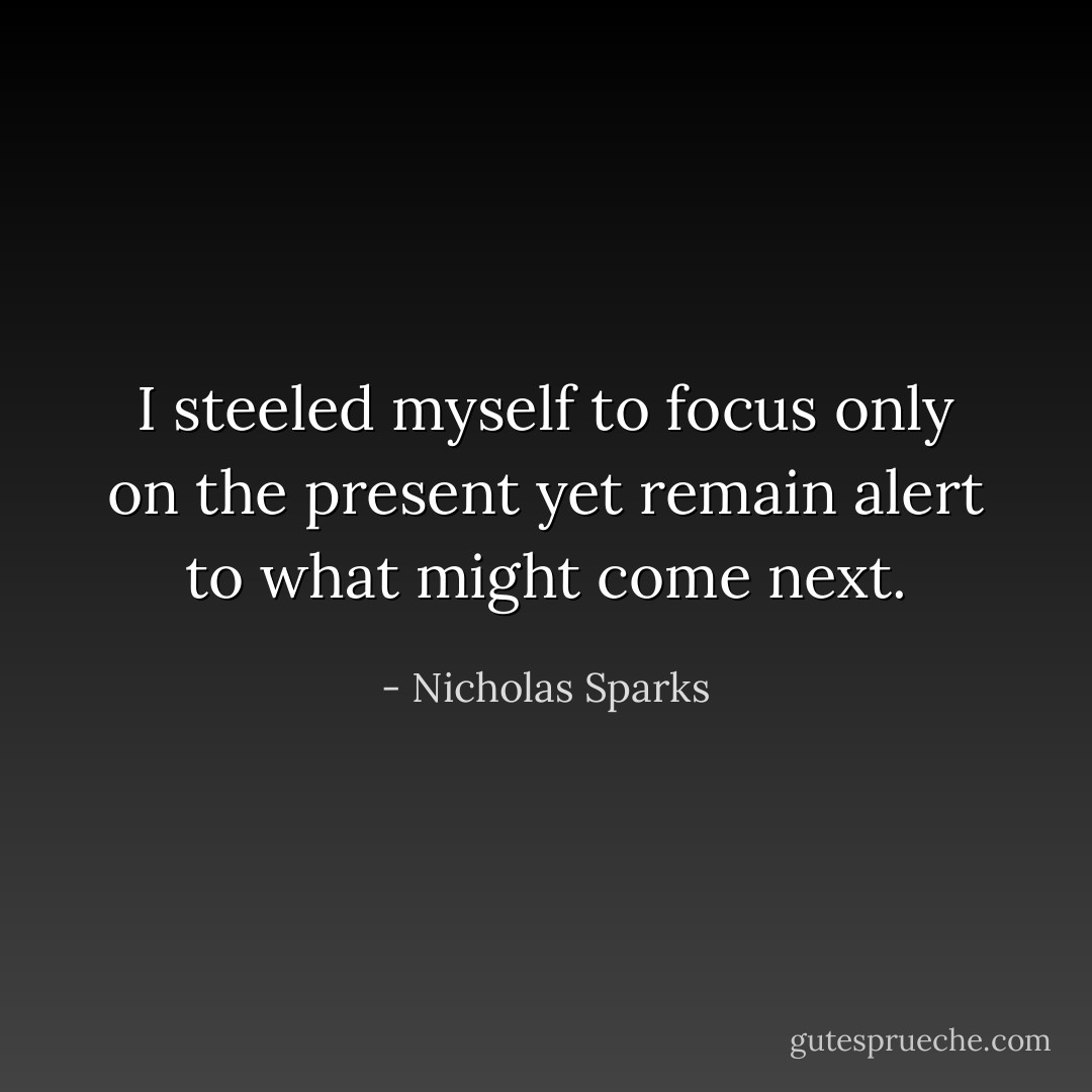 I steeled myself to focus only on the present yet remain alert to what might come next. - Nicholas Sparks