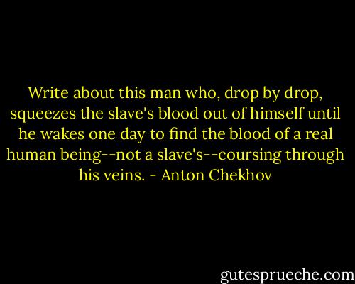 Write about this man who, drop by drop, squeezes the slave's blood out of himself until he wakes one day to find the blood of a real human being--not a slave's--coursing through his veins. - Anton Chekhov