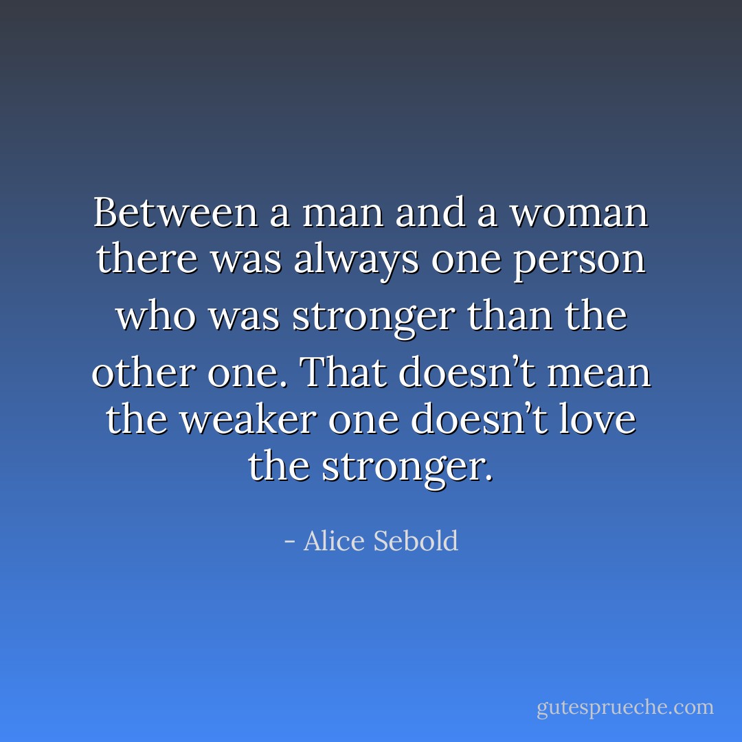 Between a man and a woman there was always one person who was stronger than the other one. That doesn’t mean the weaker one doesn’t love the stronger. - Alice Sebold