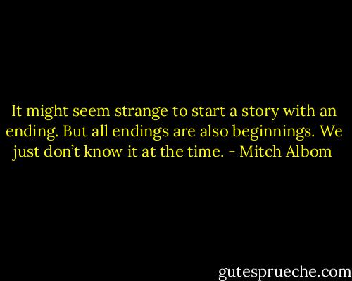 It might seem strange to start a story with an ending. But all endings are also beginnings. We just don’t know it at the time. - Mitch Albom