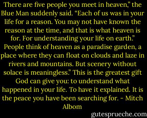 There are five people you meet in heaven,” the Blue Man suddenly said. “Each of us was in your life for a reason. You may not have known the reason at the time, and that is what heaven is for. For understanding your life on earth.”<br />People think of heaven as a paradise garden, a place where they can float on clouds and laze in rivers and mountains. But scenery without solace is meaningless.”<br />This is the greatest gift God can give you: to understand what happened in your life. To have it explained. It is the peace you have been searching for. - Mitch Albom