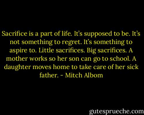 Sacrifice is a part of life. It’s supposed to be. It’s not something to regret. It’s something to aspire to. Little sacrifices. Big sacrifices. A mother works so her son can go to school. A daughter moves home to take care of her sick father. - Mitch Albom