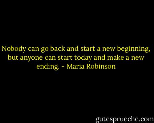 Nobody can go back and start a new beginning, but anyone can start today and make a new ending. - Maria Robinson