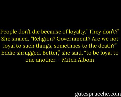 People don’t die because of loyalty.”<br />They don’t?” She smiled. “Religion? Government? Are we not loyal to such things, sometimes to the death?”<br />Eddie shrugged.<br />Better,” she said, “to be loyal to one another. - Mitch Albom