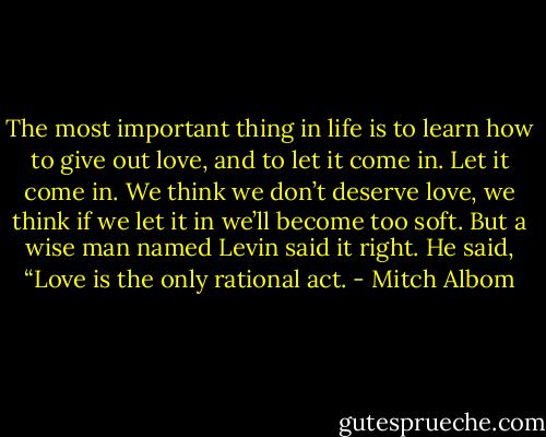 The most important thing in life is to learn how to give out love, and to let it come in. Let it come in. We think we don’t deserve love, we think if we let it in we’ll become too soft. But a wise man named Levin said it right. He said, “Love is the only rational act. - Mitch Albom