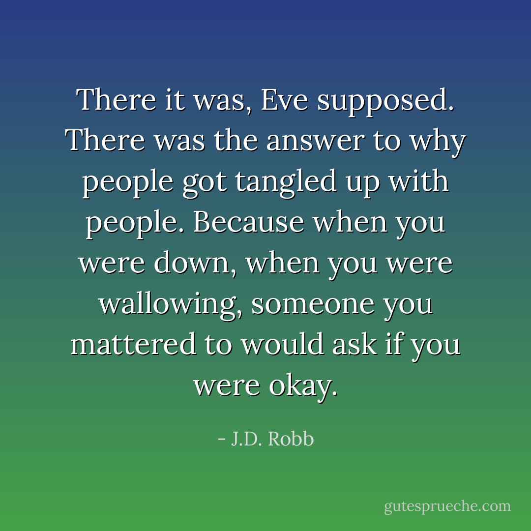 There it was, Eve supposed. There was the answer to why people got tangled up with people. Because when you were down, when you were wallowing, someone you mattered to would ask if you were okay. - J.D. Robb