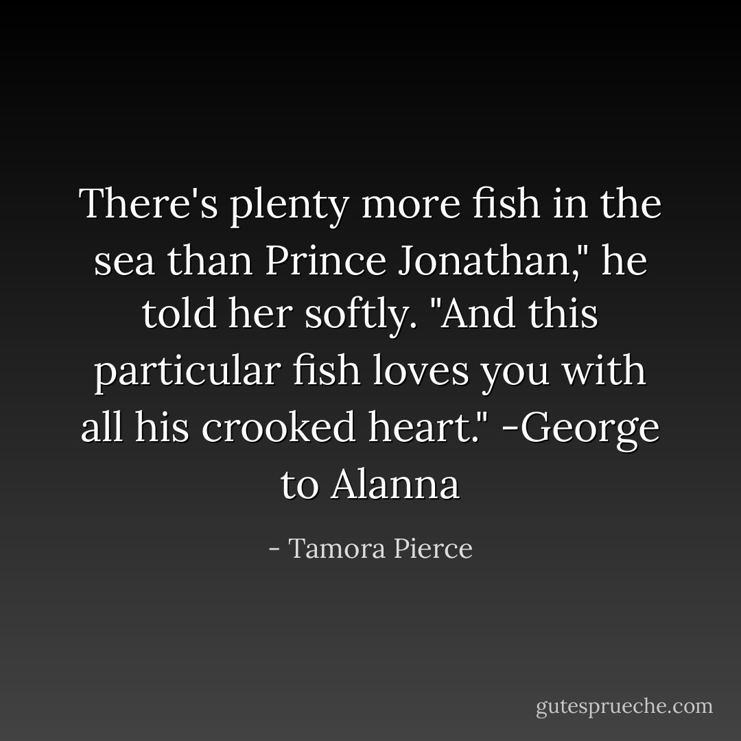 There's plenty more fish in the sea than Prince Jonathan," he told her softly. "And this particular fish loves you with all his crooked heart."<br />-George to Alanna - Tamora Pierce