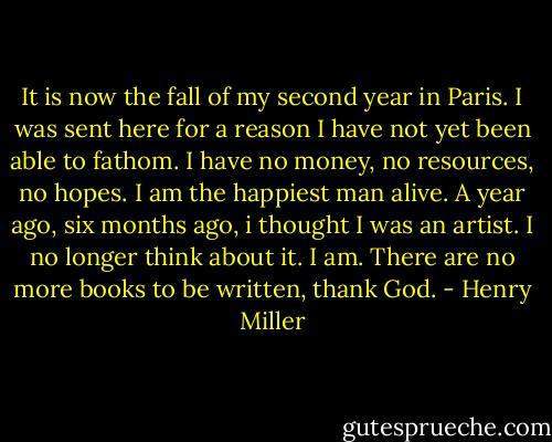 It is now the fall of my second year in Paris. I was sent here for a reason I have not yet been able to fathom. I have no money, no resources, no hopes. I am the happiest man alive. A year ago, six months ago, i thought I was an artist. I no longer think about it. I am. There are no more books to be written, thank God. - Henry Miller