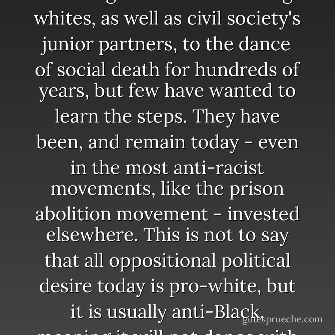 If we are to be honest with ourselves, we must admit that the "Negro" has been inviting whites, as well as civil society's junior partners, to the dance of social death for hundreds of years, but few have wanted to learn the steps. They have been, and remain today - even in the most anti-racist movements, like the prison abolition movement - invested elsewhere. This is not to say that all oppositional political desire today is pro-white, but it is usually anti-Black, meaning it will not dance with death. - Frank B. Wilderson III