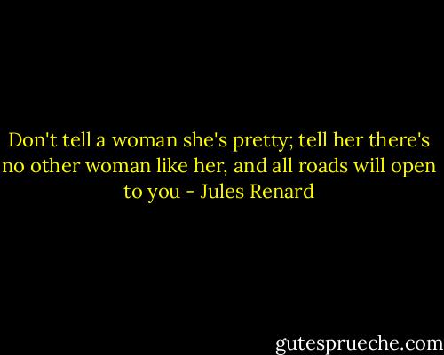 Don't tell a woman she's pretty; tell her there's no other woman like her, and all roads will open to you - Jules Renard