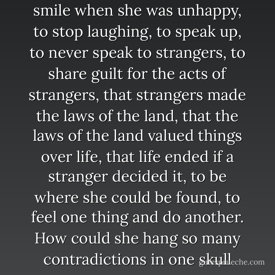 Seemed she should learn to smile when she was unhappy, to stop laughing, to speak up, to never speak to strangers, to share guilt for the acts of strangers, that strangers made the laws of the land, that the laws of the land valued things over life, that life ended if a stranger decided it, to be where she could be found, to feel one thing and do another. How could she hang so many contradictions in one skull - Steve Aylett