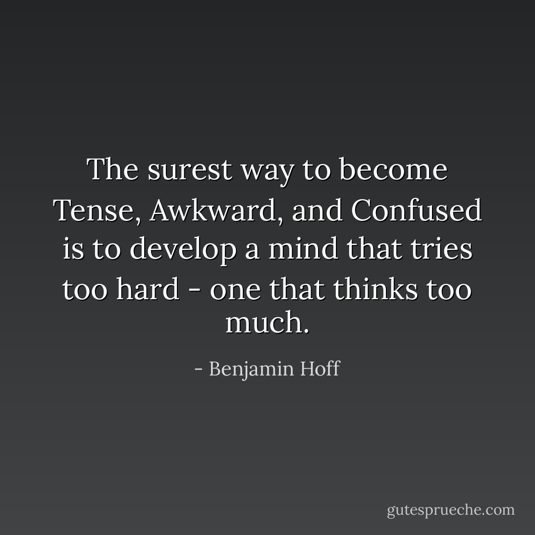 The surest way to become Tense, Awkward, and Confused is to develop a mind that tries too hard - one that thinks too much. - Benjamin Hoff
