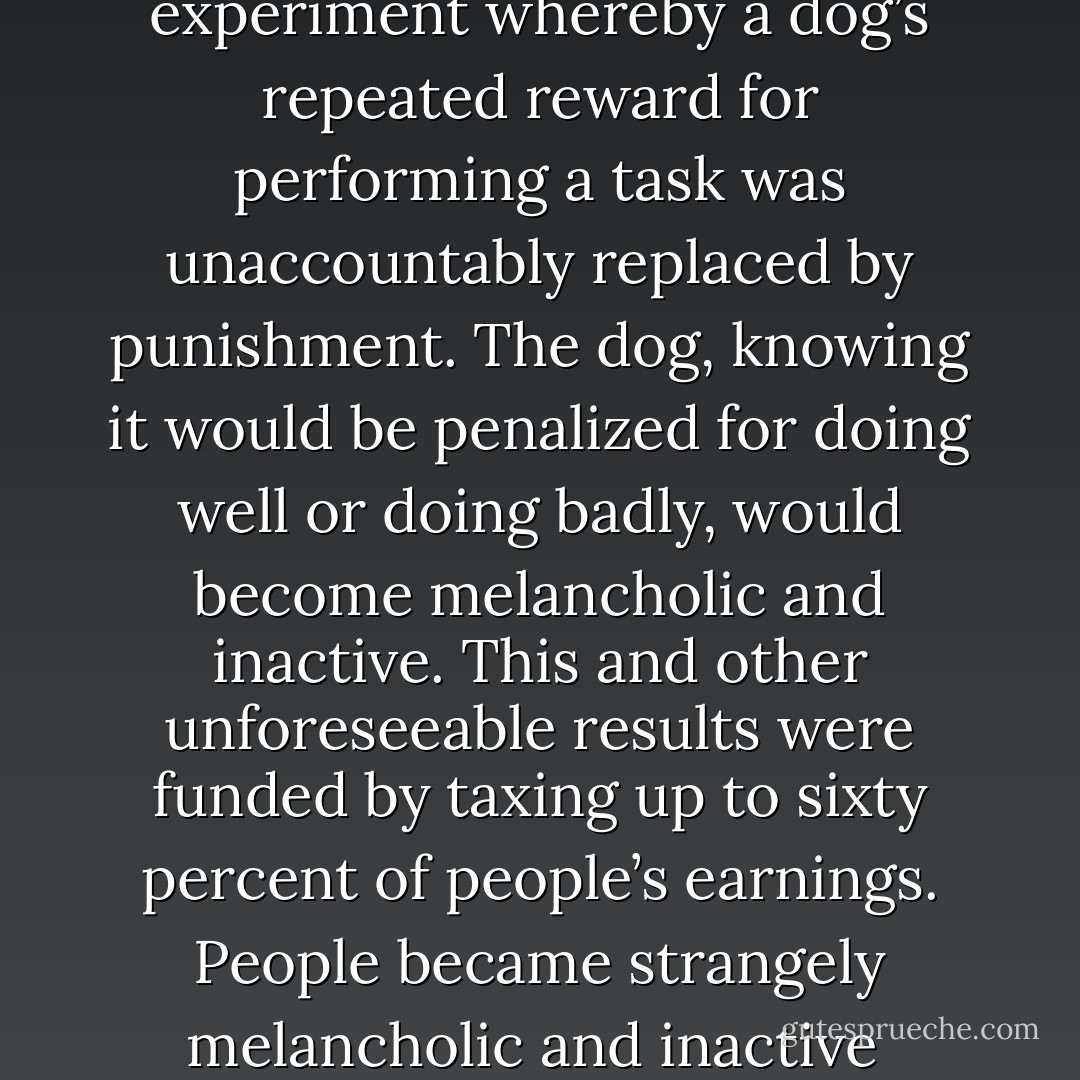 Scientists used to do an experiment whereby a dog’s repeated reward for performing a task was unaccountably replaced by punishment. The dog, knowing it would be penalized for doing well or doing badly, would become melancholic and inactive. This and other unforeseeable results were funded by taxing up to sixty percent of people’s earnings. People became strangely melancholic and inactive<br /> - Steve Aylett