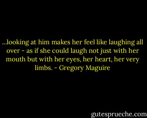 ...looking at him makes her feel like laughing all over - as if she could laugh not just with her mouth but with her eyes, her heart, her very limbs. - Gregory Maguire