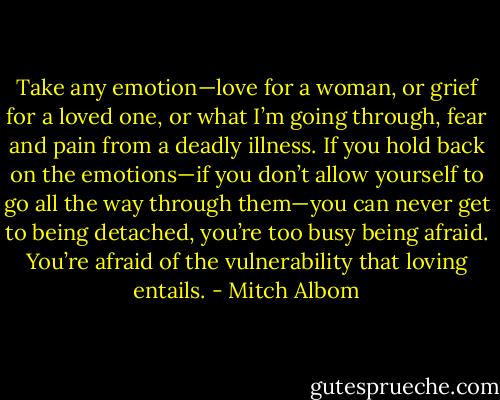 Take any emotion—love for a woman, or grief for a loved one, or what I’m going through, fear and pain from a deadly illness. If you hold back on the emotions—if you don’t allow yourself to go all the way through them—you can never get to being detached, you’re too busy being afraid. You’re afraid of the vulnerability that loving entails. - Mitch Albom