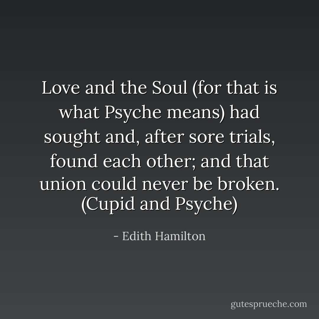 Love and the Soul (for that is what Psyche means) had sought and, after sore trials, found each other; and that union could never be broken. (Cupid and Psyche) - Edith Hamilton