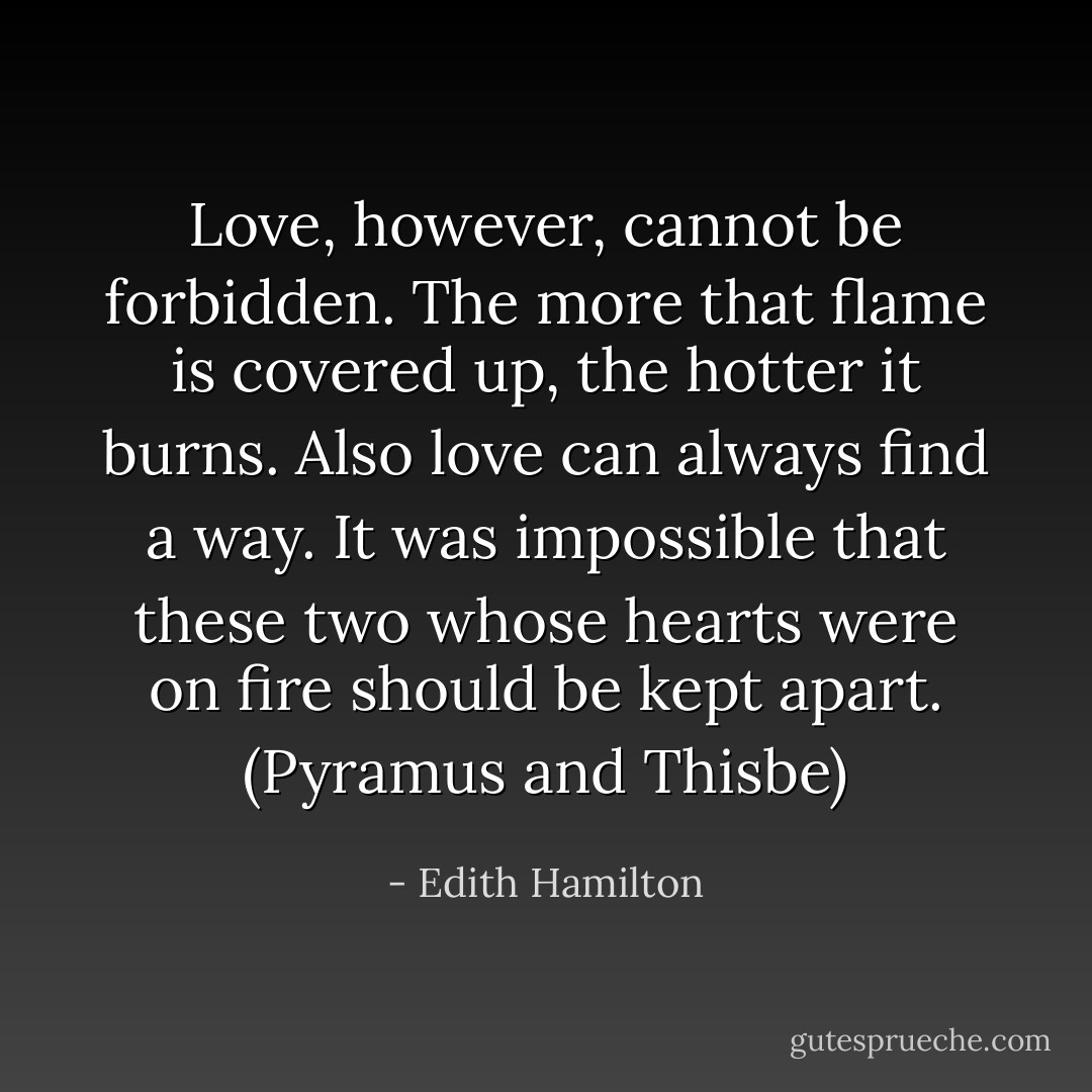 Love, however, cannot be forbidden. The more that flame is covered up, the hotter it burns. Also love can always find a way. It was impossible that these two whose hearts were on fire should be kept apart. (Pyramus and Thisbe) - Edith Hamilton