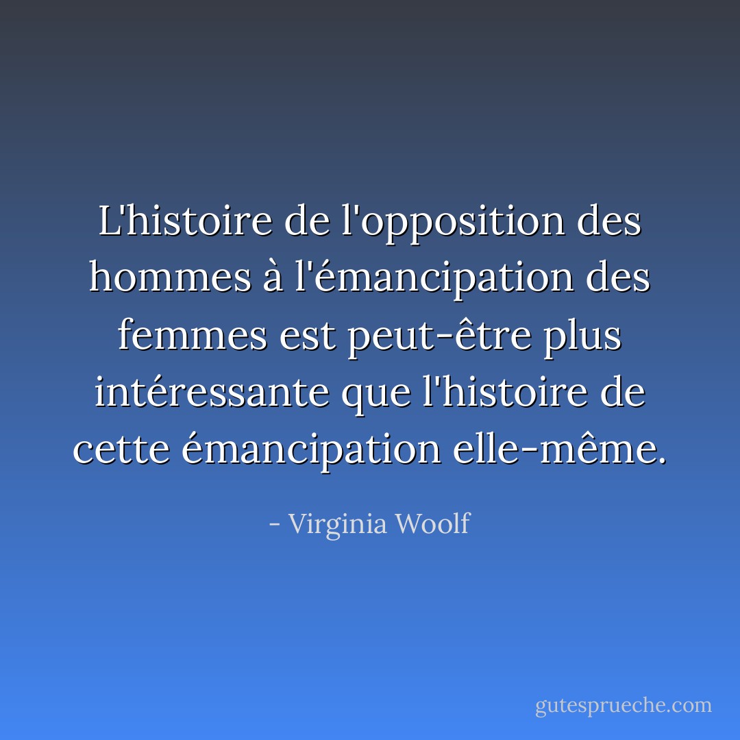 L'histoire de l'opposition des hommes à l'émancipation des femmes est peut-être plus intéressante que l'histoire de cette émancipation elle-même. - Virginia Woolf