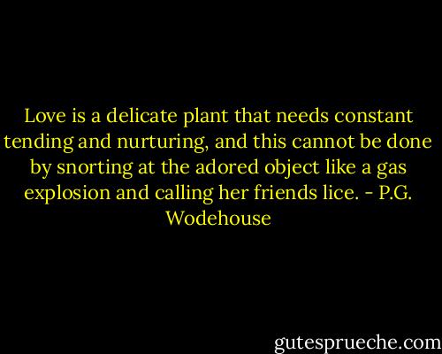 Love is a delicate plant that needs constant tending and nurturing, and this cannot be done by snorting at the adored object like a gas explosion and calling her friends lice. - P.G. Wodehouse