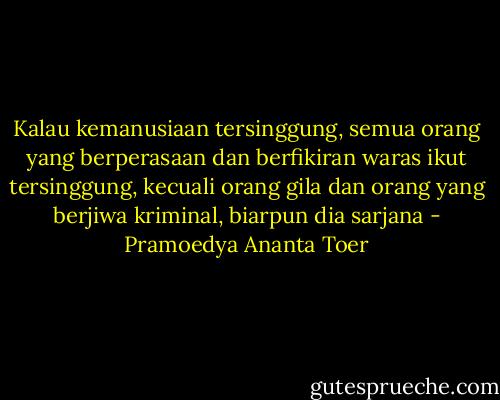Kalau kemanusiaan tersinggung, semua orang yang berperasaan dan berfikiran waras ikut tersinggung, kecuali orang gila dan orang yang berjiwa kriminal, biarpun dia sarjana - Pramoedya Ananta Toer
