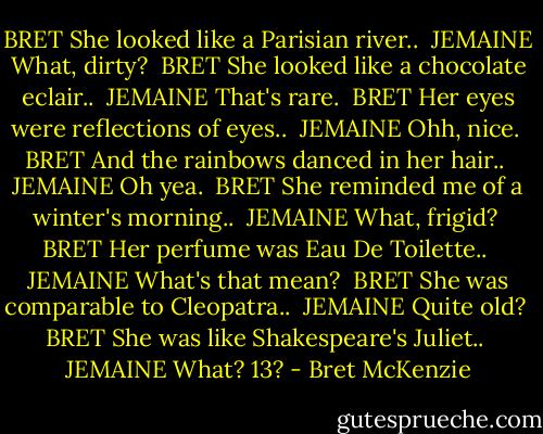 BRET<br />She looked like a Parisian river..<br /><br />JEMAINE<br />What, dirty?<br /><br />BRET<br />She looked like a chocolate eclair..<br /><br />JEMAINE<br />That's rare.<br /><br />BRET<br />Her eyes were reflections of eyes..<br /><br />JEMAINE<br />Ohh, nice.<br /><br />BRET<br />And the rainbows danced in her hair..<br /><br />JEMAINE<br />Oh yea.<br /><br />BRET<br />She reminded me of a winter's morning..<br /><br />JEMAINE<br />What, frigid?<br /><br />BRET<br />Her perfume was Eau De Toilette..<br /><br />JEMAINE<br />What's that mean?<br /><br />BRET<br />She was comparable to Cleopatra..<br /><br />JEMAINE<br />Quite old?<br /><br />BRET<br />She was like Shakespeare's Juliet..<br /><br />JEMAINE<br />What? 13? - Bret McKenzie