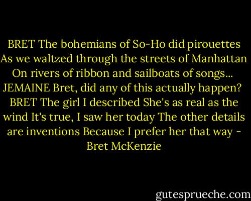 BRET<br />The bohemians of So-Ho did pirouettes<br />As we waltzed through the streets of Manhattan<br />On rivers of ribbon and sailboats of songs...<br /><br />JEMAINE<br />Bret, did any of this actually happen?<br /><br />BRET<br />The girl I described<br />She's as real as the wind<br />It's true, I saw her today<br />The other details are inventions<br />Because I prefer her that way - Bret McKenzie