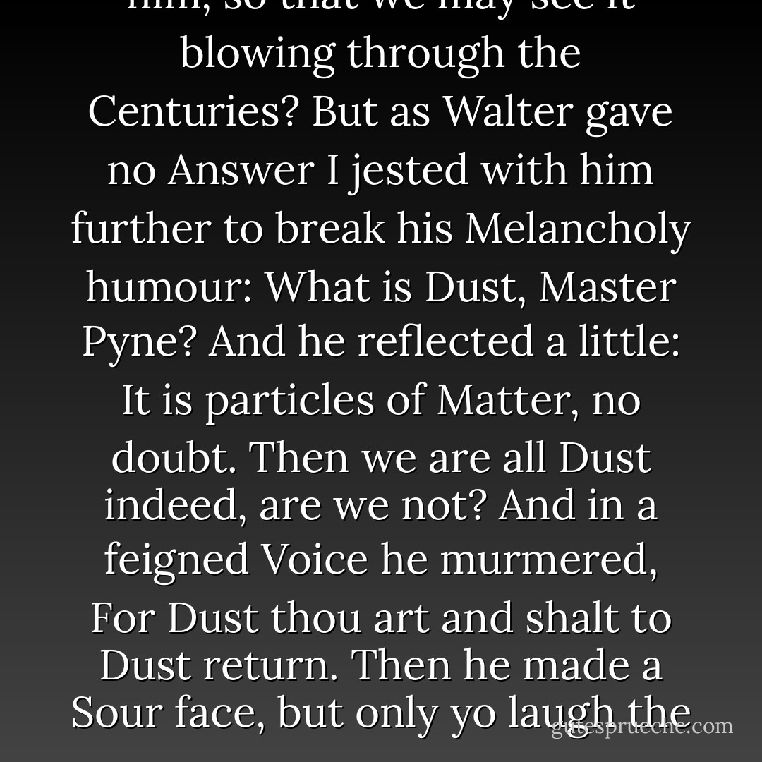 Is Dust immortal then, I ask'd him, so that we may see it blowing through the Centuries? But as Walter gave no Answer I jested with him further to break his Melancholy humour: What is Dust, Master Pyne?<br />And he reflected a little: It is particles of Matter, no doubt.<br />Then we are all Dust indeed, are we not?<br />And in a feigned Voice he murmered, For Dust thou art and shalt to Dust return. Then he made a Sour face, but only yo laugh the more. - Peter Ackroyd