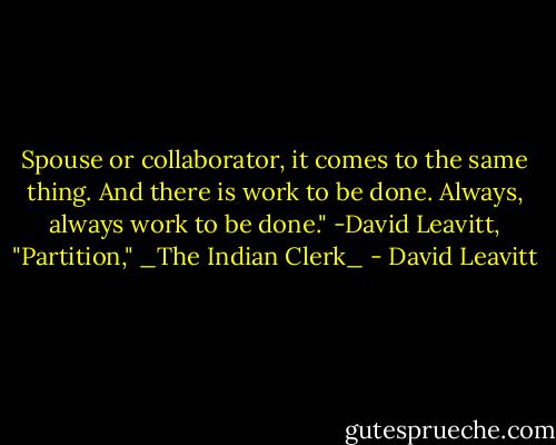 Spouse or collaborator, it comes to the same thing. And there is work to be done. Always, always work to be done." -David Leavitt, "Partition," _The Indian Clerk_ - David Leavitt