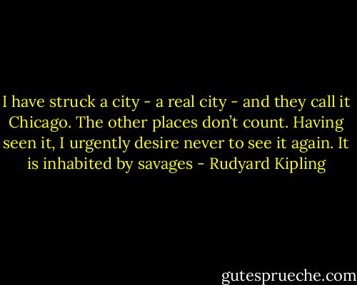 I have struck a city - a real city - and they call it Chicago. The other places don’t count. Having seen it, I urgently desire never to see it again. It is inhabited by savages - Rudyard Kipling