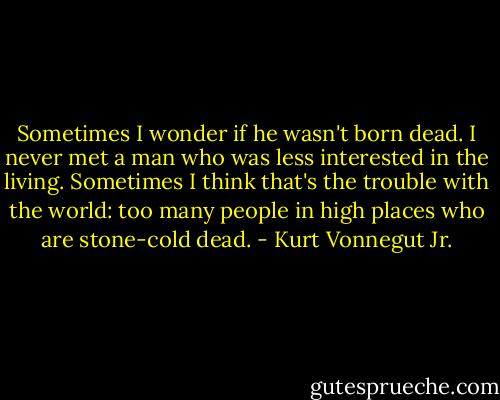 Sometimes I wonder if he wasn't born dead. I never met a man who was less interested in the living. Sometimes I think that's the trouble with the world: too many people in high places who are stone-cold dead. - Kurt Vonnegut Jr.