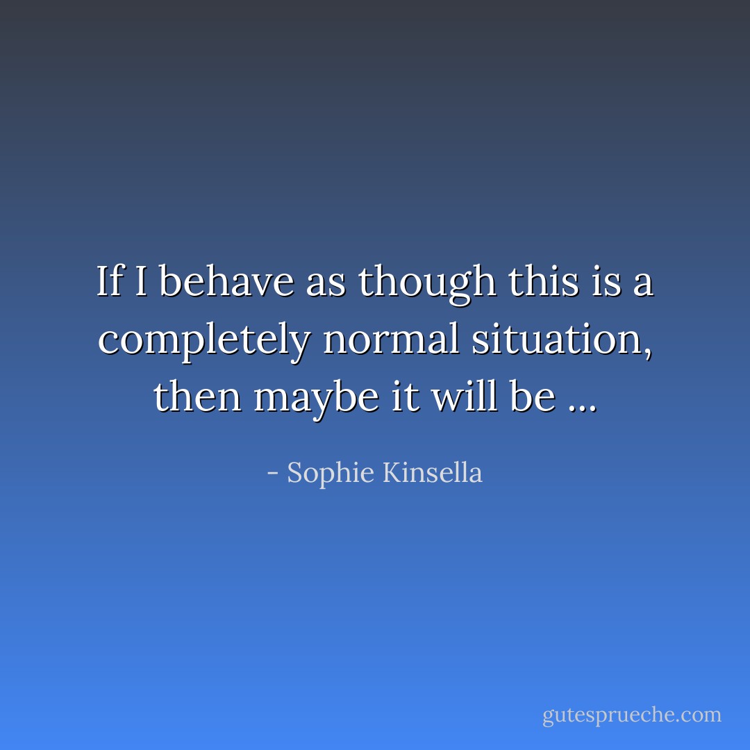 If I behave as though this is a completely normal situation, then maybe it will be ... - Sophie Kinsella
