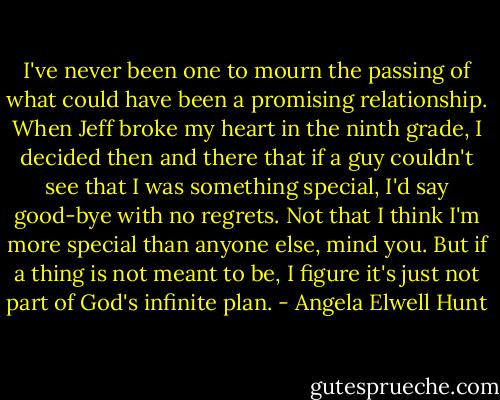 I've never been one to mourn the passing of what could have been a promising relationship. When Jeff broke my heart in the ninth grade, I decided then and there that if a guy couldn't see that I was something special, I'd say good-bye with no regrets. Not that I think I'm more special than anyone else, mind you. But if a thing is not meant to be, I figure it's just not part of God's infinite plan. - Angela Elwell Hunt