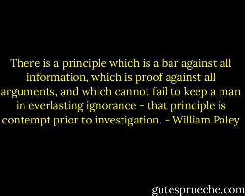 There is a principle which is a bar against all information, which is proof against all arguments, and which cannot fail to keep a man in everlasting ignorance - that principle is contempt prior to investigation. - William Paley